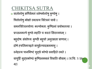 CHIKITSA SUTRA
 वािोत्तरेषु सवपयवयमनं श्लेष्मोत्तरेषु कु ष्ठेषु ।
वपत्तोत्तरेषु मोक्षो रतिस्त्य ववरेचनं चाग्रे ।
वमनववरेचनयोगा: कल्पोतिा: कु क्ष्ठनां प्रयोतिव्या ।
प्रच्छनमल्पे कु ष्ठे महति च शस्त्िं शसराव्यधम ् ।
बहुदोष: संशोर्धय: कु ष्ठी बहुशो अनुरक्षिा प्राणान ्।
दोषे ह्ंयतिमारहृिे वायुहयन्यादबलमाशु ।
स्त्नेहस्त्य पानशमष्िं शुद्धे कोष्ठे प्रवाहहिे रतिे ।
वायुहहय शुद्धकोष्ठं कु क्ष्ठनमबलं ववशति शीग्रम ्। (च.चच. 7/39-
42) 78
 