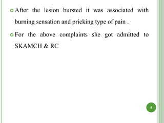  After the lesion bursted it was associated with
burning sensation and pricking type of pain .
 For the above complaints she got admitted to
SKAMCH & RC
8
 