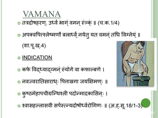 VAMANA
 िरदोषहरण्. उर्धवय िाग्ं वमन्स्त्ंञक्ं ॥ (च.क.1/4)
 अपतववपत्त्शश्लेष्मणौ बलार्धव्ंय नयेिु यि वमन्ं िचध ववननेय्ं ॥
(शा.पू.ख्.4)
 INDICATION
 कफे ववद्र्धयाद्व्मन्ं स्त्ंयोगे वा कफाल्बणे ।
 नवज्वरातिसाराध् वपत्तास्रगा जयक्षक्षमण् ॥
 कु ष्ठमेहापचीग्रक्न्थश्ली पदोन्मादकाशसन् ।
 श्वासहल्लासवी सपयस्त्त्मन्यदोषोर्धवयरोचगण ॥ (अ.ह्.सू.18/1-3)
81
 