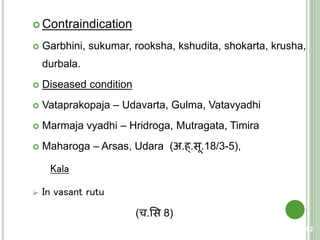  Contraindication
 Garbhini, sukumar, rooksha, kshudita, shokarta, krusha,
durbala.
 Diseased condition
 Vataprakopaja – Udavarta, Gulma, Vatavyadhi
 Marmaja vyadhi – Hridroga, Mutragata, Timira
 Maharoga – Arsas, Udara (अ.ह्.सू.18/3-5),
Kala
 In vasant rutu
(च.शस 8)
82
 