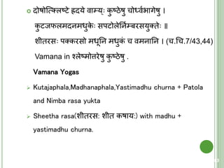  दोषोक्त्मतलष्िे ह्रदये वा्य् कु ष्ठेषु चोर्धवयिागेषु ।
कु िजफलमदनमधुके सपिोलेतनय्बरसयुतिे ॥
शीिरस पतकरसो मधूतन मधुकं च वमनातन । (च.चच.7/43,44)
Vamana in श्लेष्मोत्तरेषु कु ष्ठेषु .
Vamana Yogas
 Kutajaphala,Madhanaphala,Yastimadhu churna + Patola
and Nimba rasa yukta
 Sheetha rasa(शीिरस: शीि कषाय:) with madhu +
yastimadhu churna.
83
 