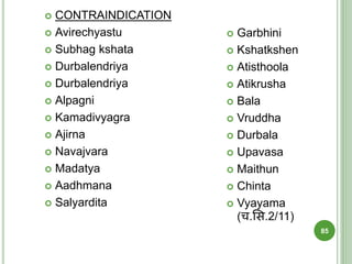  CONTRAINDICATION
 Avirechyastu
 Subhag kshata
 Durbalendriya
 Durbalendriya
 Alpagni
 Kamadivyagra
 Ajirna
 Navajvara
 Madatya
 Aadhmana
 Salyardita
 Garbhini
 Kshatkshen
 Atisthoola
 Atikrusha
 Bala
 Vruddha
 Durbala
 Upavasa
 Maithun
 Chinta
 Vyayama
(च.शस.2/11)
85
 