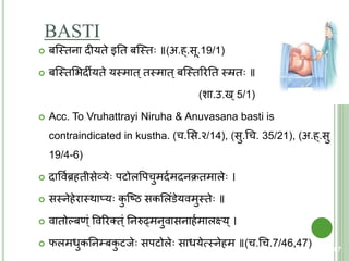 BASTI
 बक्स्त्िना दीयिे इति बक्स्त्ि ॥(अ.ह्.सू.19/1)
 बक्स्त्िशिदीयिे यस्त्माि्िस्त्माि्बक्स्त्िररति स्त्रि ॥
(शा.उ.ख्5/1)
 Acc. To Vruhattrayi Niruha & Anuvasana basti is
contraindicated in kustha. (च.शस.२/14), (सु.चच. 35/21), (अ.ह्.सु
19/4-6)
 दाववयब्रहिीसेव्ये पिोलवपचुमदयमदनक्रिमाले ।
 सस्त्नेहेरास्त्थाप्य कु क्ष्ठ सकशलंडेयवमुस्त्िे ॥
 वािोल्बण्ं ववररति्ं तनरुढ्मनुवासनाहयमालक्ष्य्।
 फलमधुकतन्बकु िजे सपिोले साधयेत्मस्त्नेहम ॥(च.चच.7/46,47) 87
 