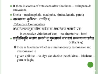  If there is excess of vata even after shodhana – asthapana &
anuvasana
 Sneha – madanaphala, madhuka, nimba, kutaja, patola
 नास्त्थाप्या: कु क्ष्ठन: (च.शस.२)
Cakrapani Commentary
िथास्त्थापनानुवासनैक सार्धयायां अवस्त्थायां कियव्ये एव:
In excessive vitiation of vata – no alternative - basti
 प्रवृवत्ततनवृवत्त लक्षण सयोगे िु गुरुलाघवं संप्रधायय स्यगर्धयवस्त्येि्
(च.वव.८/१३४)
If there is lakshana which is simultaneously responsive and
irresponsive to
a given chikitsa – vaidya can decide the chikitsa – lakshana –
guru or laghu
88
 