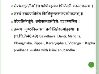  सेन्धवदन्िीमररचं फणणञझक वपक्प्पली करन्ज्फलम्।
 नस्त्यं स्त्यात्मसववडंग कक्रशमकु ष्ठकफप्रकोपघ्नम्॥
 वेरेचतनके धूयमे श्लोकस्त्थानेररिे प्रशा्यक्न्ि ।
 क्रमय कु ष्ठककलासा प्रयोक्जिेरुत्त्शमांड्वस्त्था ॥
(च.चच.7/48,49) Saindhava, Danti, Maricha,
Phanijjhaka, Pippali, Karanjaphala, Vidanga – Kapha
pradhana kushta with krimi anubandha
91
 