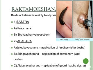 RAKTAMOKSHANA
Raktamokshana is mainly two types
 1)SASTRA
 A) Pracchana
 B) Siravyadha (venesection)
 2) ASASTRA
 A) jaloukavacarana – application of leeches (pitta dosha)
 B) Sringavacharana – application of cow’s horn (vata
dosha)
 C) Alabu avacharana – aplication of gourd (kapha dosha) 93
 