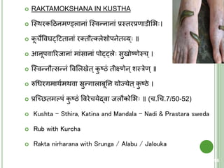  RAKTAMOKSHANA IN KUSTHA
 क्स्त्थरकहठनमण्ड्वलानां क्स्त्वन्नानां प्रस्त्िरप्रणाडीशि ।
 कू चेववघट्हििानां रतिौत्मतलेशोपनेिव्य् ॥
 आनूपवाररजानां मांसानां पोट्ट्ले सुखोष्णेस्त्च्।
 क्स्त्वन्नौत्मसन्नं ववशलखेि्कु ष्ठं िीक्ष्णेन्शस्त्रेण्॥
 रुचधरगमाथयमथवा स्रुन्गालाबूतन योज्येि्कु ष्ठे ।
 प्रक्च्छिमल्पं कु ष्ठं ववरेचयेद्वा जलौकोशि ॥ (च.चच.7/50-52)
 Kushta – Sthira, Katina and Mandala – Nadi & Prastara sweda
 Rub with Kurcha
 Rakta nirharana with Srunga / Alabu / Jalouka
96
 