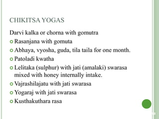 CHIKITSA YOGAS
Darvi kalka or chorna with gomutra
 Rasanjana with gomuta
 Abhaya, vyosha, guda, tila taila for one month.
 Patoladi kwatha
 Lelitaka (sulphur) with jati (amalaki) swarasa
mixed with honey internally intake.
 Vajrashilajatu with jati swarasa
 Yogaraj with jati swarasa
 Kusthakuthara rasa
98
 