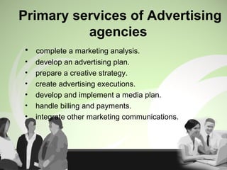 Primary services of Advertising
agencies
• complete a marketing analysis.
• develop an advertising plan.
• prepare a creative strategy.
• create advertising executions.
• develop and implement a media plan.
• handle billing and payments.
• integrate other marketing communications.
 