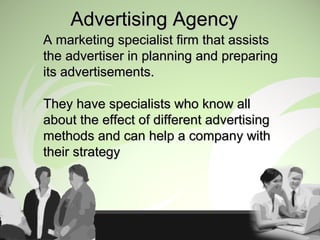 Advertising AgencyAdvertising Agency
A marketing specialist firm that assistsA marketing specialist firm that assists
the advertiser in planning and preparingthe advertiser in planning and preparing
its advertisements.its advertisements.
They have specialists who know allThey have specialists who know all
about the effect of different advertisingabout the effect of different advertising
methods and can help a company withmethods and can help a company with
their strategytheir strategy
 