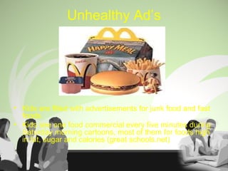 Unhealthy Ad’s
• Kids are filled with advertisements for junk food and fast
foods
• Kids see one food commercial every five minutes during
Saturday morning cartoons, most of them for foods high
in fat, sugar and calories (great schools.net)
 