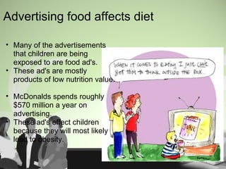 Advertising food affects diet
• Many of the advertisements
that children are being
exposed to are food ad's.
• These ad's are mostly
products of low nutrition value.
• McDonalds spends roughly
$570 million a year on
advertising.
• These ad's effect children
because they will most likely
lead to obesity.
 