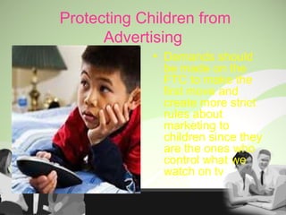 Protecting Children from
Advertising
• Demands should
be made on the
FTC to make the
first move and
create more strict
rules about
marketing to
children since they
are the ones who
control what we
watch on tv
 