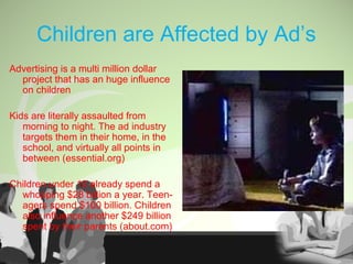 Children are Affected by Ad’s
Advertising is a multi million dollar
project that has an huge influence
on children
Kids are literally assaulted from
morning to night. The ad industry
targets them in their home, in the
school, and virtually all points in
between (essential.org)
Children under 12 already spend a
whopping $28 billion a year. Teen-
agers spend $100 billion. Children
also influence another $249 billion
spent by their parents (about.com)
 