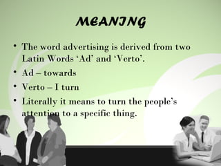 MEANING
• The word advertising is derived from two
Latin Words ‘Ad’ and ‘Verto’.
• Ad – towards
• Verto – I turn
• Literally it means to turn the people’s
attention to a specific thing.
 
