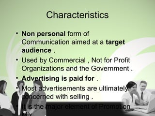 Characteristics
• Non personal form of
Communication aimed at a target
audience .
• Used by Commercial , Not for Profit
Organizations and the Government .
• Advertising is paid for .
• Most advertisements are ultimately
concerned with selling .
• It is the major element of Promotion
 