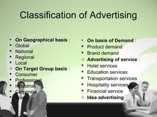 Classification of Advertising
• On Geographical basis :
 Global
 National
 Regional
 Local
o On Target Group basis :
 Consumer
 Professional
 Industrial
 Corporate
 Trade
• On basis of Demand :
 Product demand
 Brand demand
o Advertising of service :
 Hotel services
 Education services
 Transportation services
 Hospitality services
 Financial service
o Idea advertising
 