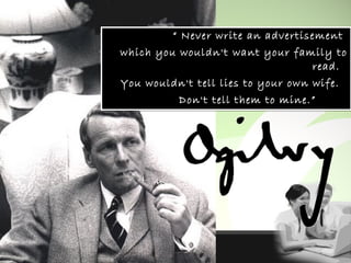 “ Never write an advertisement
which you wouldn't want your family to
read. 
You wouldn't tell lies to your own wife. 
Don't tell them to mine.” 
“ Never write an advertisement
which you wouldn't want your family to
read. 
You wouldn't tell lies to your own wife. 
Don't tell them to mine.” 
 