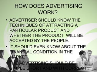 • ADVERTISER SHOULD KNOW THE
TECHNIQUES OF ATTRACTING A
PARTICULAR PRODUCT AND
WHETHER THE PRODUCT WILL BE
ACCEPTED BY THE PEOPLE.
• IT SHOULD EVEN KNOW ABOUT THE
FINANCIAL CONDITION IN THE
MARKET.
• THE ADVERTISING SHOULD BE
SIMPLE SHORT AND WITH CORRECT
HOW DOES ADVERTISING
WORK?
 
