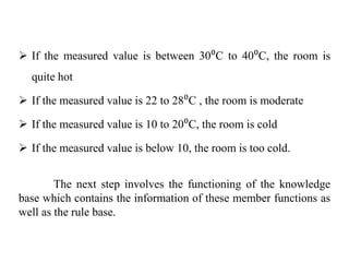  If the measured value is between 30⁰C to 40⁰C, the room is
quite hot
 If the measured value is 22 to 28⁰C , the room is moderate
 If the measured value is 10 to 20⁰C, the room is cold
 If the measured value is below 10, the room is too cold.
The next step involves the functioning of the knowledge
base which contains the information of these member functions as
well as the rule base.
 