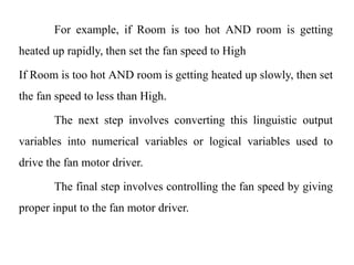 For example, if Room is too hot AND room is getting
heated up rapidly, then set the fan speed to High
If Room is too hot AND room is getting heated up slowly, then set
the fan speed to less than High.
The next step involves converting this linguistic output
variables into numerical variables or logical variables used to
drive the fan motor driver.
The final step involves controlling the fan speed by giving
proper input to the fan motor driver.
 