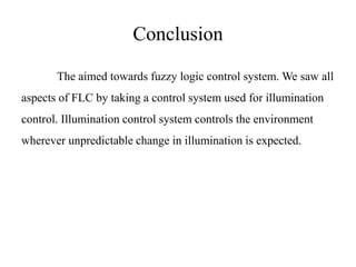 Conclusion
The aimed towards fuzzy logic control system. We saw all
aspects of FLC by taking a control system used for illumination
control. Illumination control system controls the environment
wherever unpredictable change in illumination is expected.
 