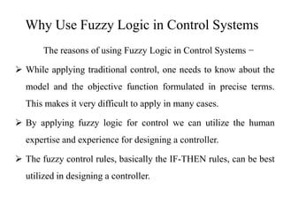 Why Use Fuzzy Logic in Control Systems
The reasons of using Fuzzy Logic in Control Systems −
 While applying traditional control, one needs to know about the
model and the objective function formulated in precise terms.
This makes it very difficult to apply in many cases.
 By applying fuzzy logic for control we can utilize the human
expertise and experience for designing a controller.
 The fuzzy control rules, basically the IF-THEN rules, can be best
utilized in designing a controller.
 