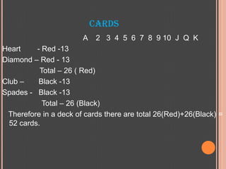 CARDS
A 2 3 4 5 6 7 8 9 10 J Q K
Heart - Red -13
Diamond – Red - 13
Total – 26 ( Red)
Club – Black -13
Spades - Black -13
Total – 26 (Black)
Therefore in a deck of cards there are total 26(Red)+26(Black) =
52 cards.
 