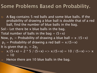 1) A Bag contains 5 red balls and some blue balls. If the
probability of drawing a blue ball is double that of a red
ball, find the number of blue balls in the bag.
Sol:- Let there be x blue balls in the bag.
Total number of balls in the bag = (5+x)
Now, p1 = Probability of drawing a blue ball = x /(5+x)
p2 = Probability of drawing a red ball = x/(5+x)
It is given that p1 = 2p2
x/(5+x) = 2 * 5 / (5+x) => x/(5+x) = 10 / (5+x) => x
= 10
Hence there are 10 blue balls in the bag.
 