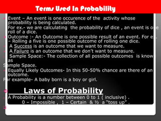 Terms Used In Probability
 Event – An event is one occurence of the activity whose
probability is being calculated.
For ex.- we are calculating the probability of dice , an event is one
roll of a dice.
 Outcome :- An Outcome is one possible result of an event. For ex.
– Rolling a five is one possible outcome of rolling one dice.
 A Success is an outcome that we want to measure.
 A Failure is an outcome that we don’t want to measure.
o Sample Space:- The collection of all possible outcomes is known
as
Sample Space.
 Equally Likely Outcomes- In this 50-50% chance are there of an
outcome.
For example- A baby born is a boy or girl.
 Laws of Probability
o A Probability is a number between 0 to 1 ( inclusive) .
0 – Impossible , 1 – Certain & ½ a “toss up” .
 Can be expressed in fraction ( in lowest term) , decimal or
percent.
 