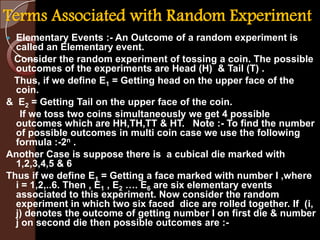 Terms Associated with Random Experiment
 Elementary Events :- An Outcome of a random experiment is
called an Elementary event.
Consider the random experiment of tossing a coin. The possible
outcomes of the experiments are Head (H) & Tail (T) .
Thus, if we define E1 = Getting head on the upper face of the
coin.
& E2 = Getting Tail on the upper face of the coin.
If we toss two coins simultaneously we get 4 possible
outcomes which are HH,TH,TT & HT. Note :- To find the number
of possible outcomes in multi coin case we use the following
formula :-2n .
Another Case is suppose there is a cubical die marked with
1,2,3,4,5 & 6
Thus if we define E1 = Getting a face marked with number I ,where
i = 1,2,..6. Then , E1 , E2 …. E6 are six elementary events
associated to this experiment. Now consider the random
experiment in which two six faced dice are rolled together. If (i,
j) denotes the outcome of getting number I on first die & number
j on second die then possible outcomes are :-
 