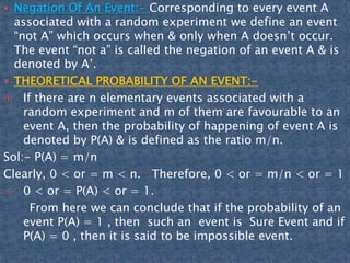  Negation Of An Event:- Corresponding to every event A
associated with a random experiment we define an event
“not A” which occurs when & only when A doesn’t occur.
The event “not a” is called the negation of an event A & is
denoted by A’.
 THEORETICAL PROBABILITY OF AN EVENT:-
(i) If there are n elementary events associated with a
random experiment and m of them are favourable to an
event A, then the probability of happening of event A is
denoted by P(A) & is defined as the ratio m/n.
Sol:- P(A) = m/n
Clearly, 0 < or = m < n. Therefore, 0 < or = m/n < or = 1
0 < or = P(A) < or = 1.
From here we can conclude that if the probability of an
event P(A) = 1 , then such an event is Sure Event and if
P(A) = 0 , then it is said to be impossible event.
 