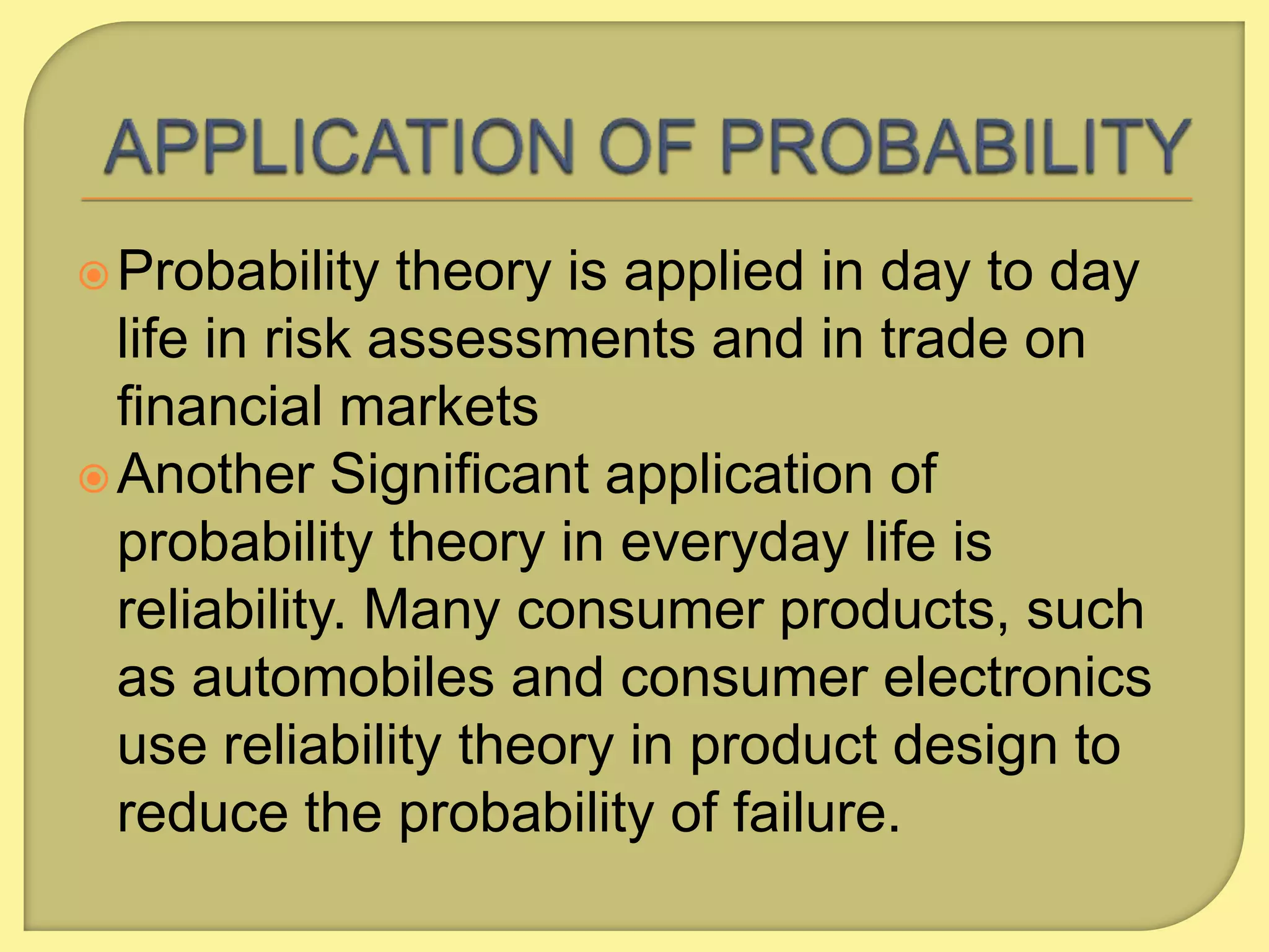  Probability

theory is applied in day to day
life in risk assessments and in trade on
financial markets
 Another Significant application of
probability theory in everyday life is
reliability. Many consumer products, such
as automobiles and consumer electronics
use reliability theory in product design to
reduce the probability of failure.

 