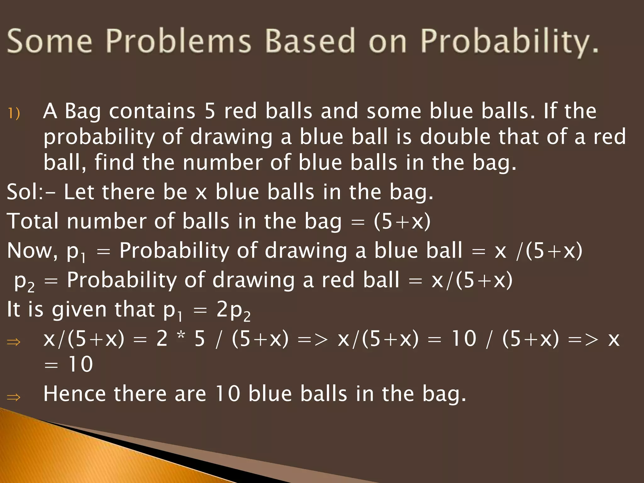 A Bag contains 5 red balls and some blue balls. If the
probability of drawing a blue ball is double that of a red
ball, find the number of blue balls in the bag.
Sol:- Let there be x blue balls in the bag.
Total number of balls in the bag = (5+x)
Now, p1 = Probability of drawing a blue ball = x /(5+x)
p2 = Probability of drawing a red ball = x/(5+x)
It is given that p1 = 2p2
x/(5+x) = 2 * 5 / (5+x) => x/(5+x) = 10 / (5+x) => x
= 10
Hence there are 10 blue balls in the bag.
1)

 