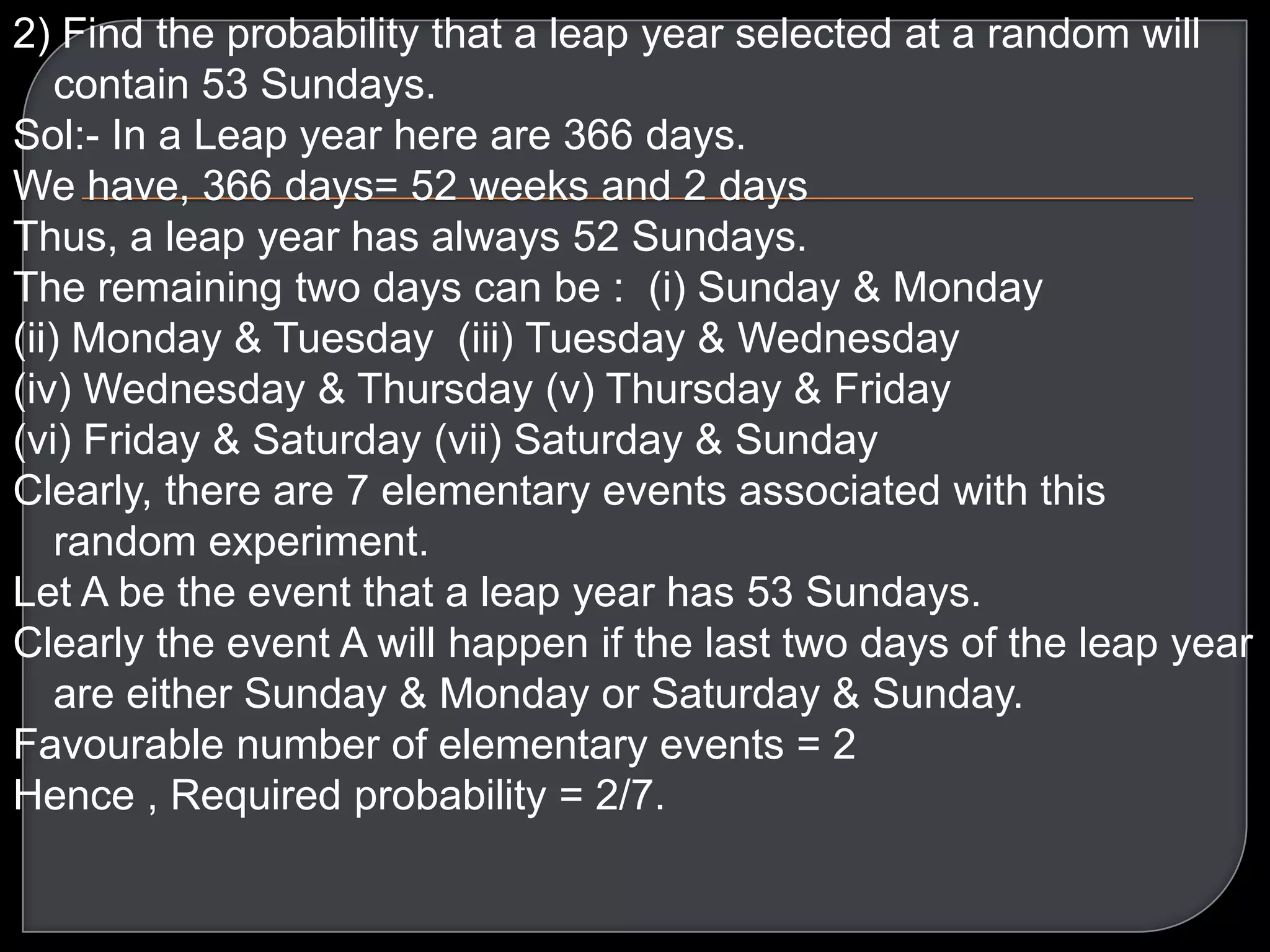 2) Find the probability that a leap year selected at a random will
contain 53 Sundays.
Sol:- In a Leap year here are 366 days.
We have, 366 days= 52 weeks and 2 days
Thus, a leap year has always 52 Sundays.
The remaining two days can be : (i) Sunday & Monday
(ii) Monday & Tuesday (iii) Tuesday & Wednesday
(iv) Wednesday & Thursday (v) Thursday & Friday
(vi) Friday & Saturday (vii) Saturday & Sunday
Clearly, there are 7 elementary events associated with this
random experiment.
Let A be the event that a leap year has 53 Sundays.
Clearly the event A will happen if the last two days of the leap year
are either Sunday & Monday or Saturday & Sunday.
Favourable number of elementary events = 2
Hence , Required probability = 2/7.

 