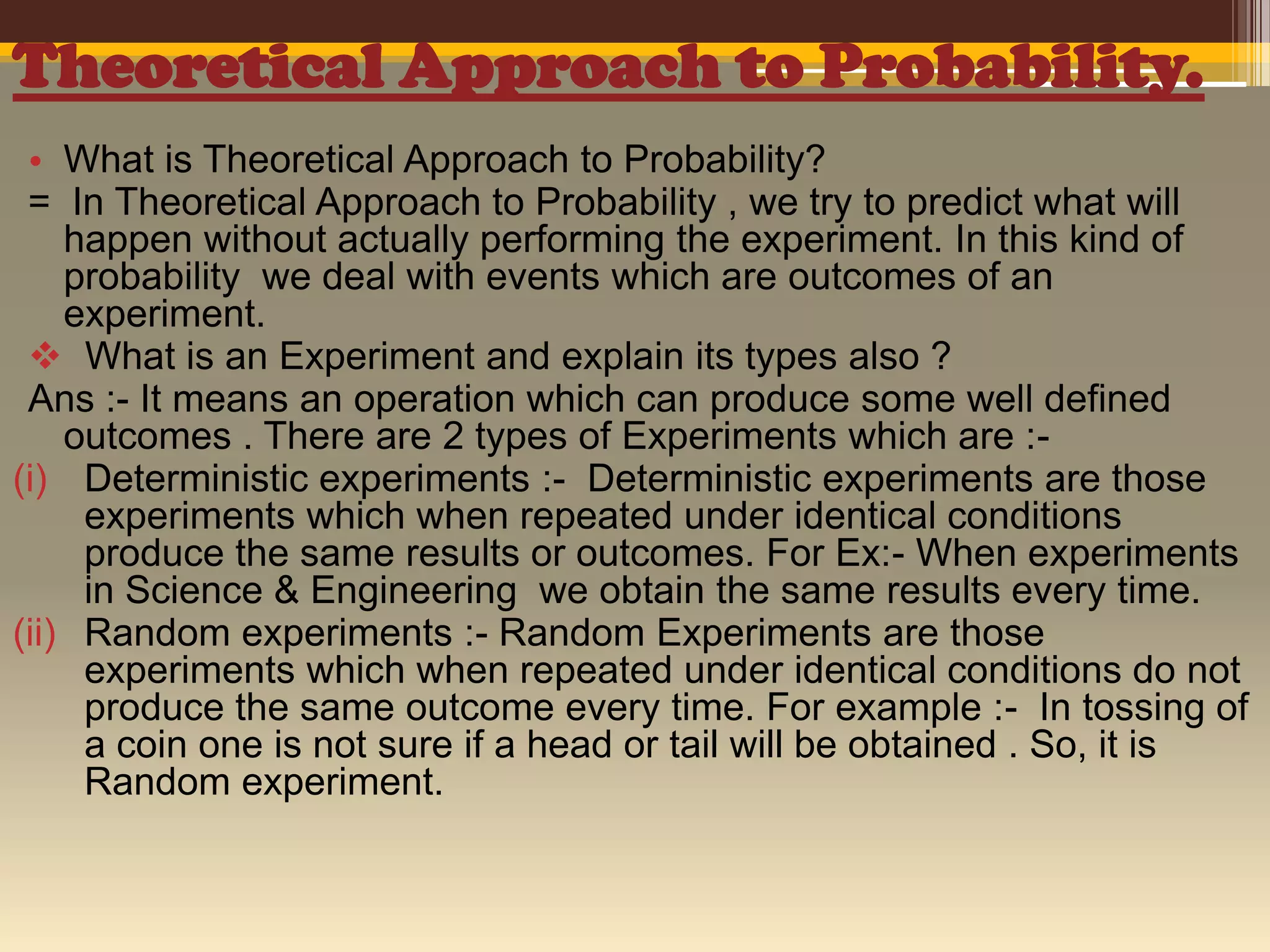 Theoretical Approach to Probability.
• What is Theoretical Approach to Probability?
= In Theoretical Approach to Probability , we try to predict what will
happen without actually performing the experiment. In this kind of
probability we deal with events which are outcomes of an
experiment.
 What is an Experiment and explain its types also ?
Ans :- It means an operation which can produce some well defined
outcomes . There are 2 types of Experiments which are :(i) Deterministic experiments :- Deterministic experiments are those
experiments which when repeated under identical conditions
produce the same results or outcomes. For Ex:- When experiments
in Science & Engineering we obtain the same results every time.
(ii) Random experiments :- Random Experiments are those
experiments which when repeated under identical conditions do not
produce the same outcome every time. For example :- In tossing of
a coin one is not sure if a head or tail will be obtained . So, it is
Random experiment.

 