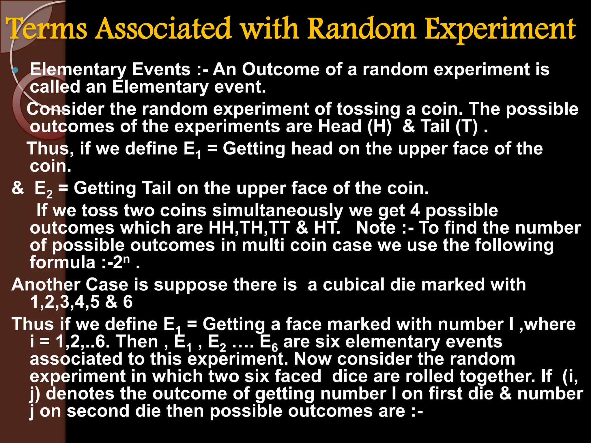 Terms Associated with Random Experiment
Elementary Events :- An Outcome of a random experiment is
called an Elementary event.
Consider the random experiment of tossing a coin. The possible
outcomes of the experiments are Head (H) & Tail (T) .
Thus, if we define E1 = Getting head on the upper face of the
coin.
& E2 = Getting Tail on the upper face of the coin.
If we toss two coins simultaneously we get 4 possible
outcomes which are HH,TH,TT & HT. Note :- To find the number
of possible outcomes in multi coin case we use the following
formula :-2n .
Another Case is suppose there is a cubical die marked with
1,2,3,4,5 & 6
Thus if we define E1 = Getting a face marked with number I ,where
i = 1,2,..6. Then , E1 , E2 …. E6 are six elementary events
associated to this experiment. Now consider the random
experiment in which two six faced dice are rolled together. If (i,
j) denotes the outcome of getting number I on first die & number
j on second die then possible outcomes are :

 