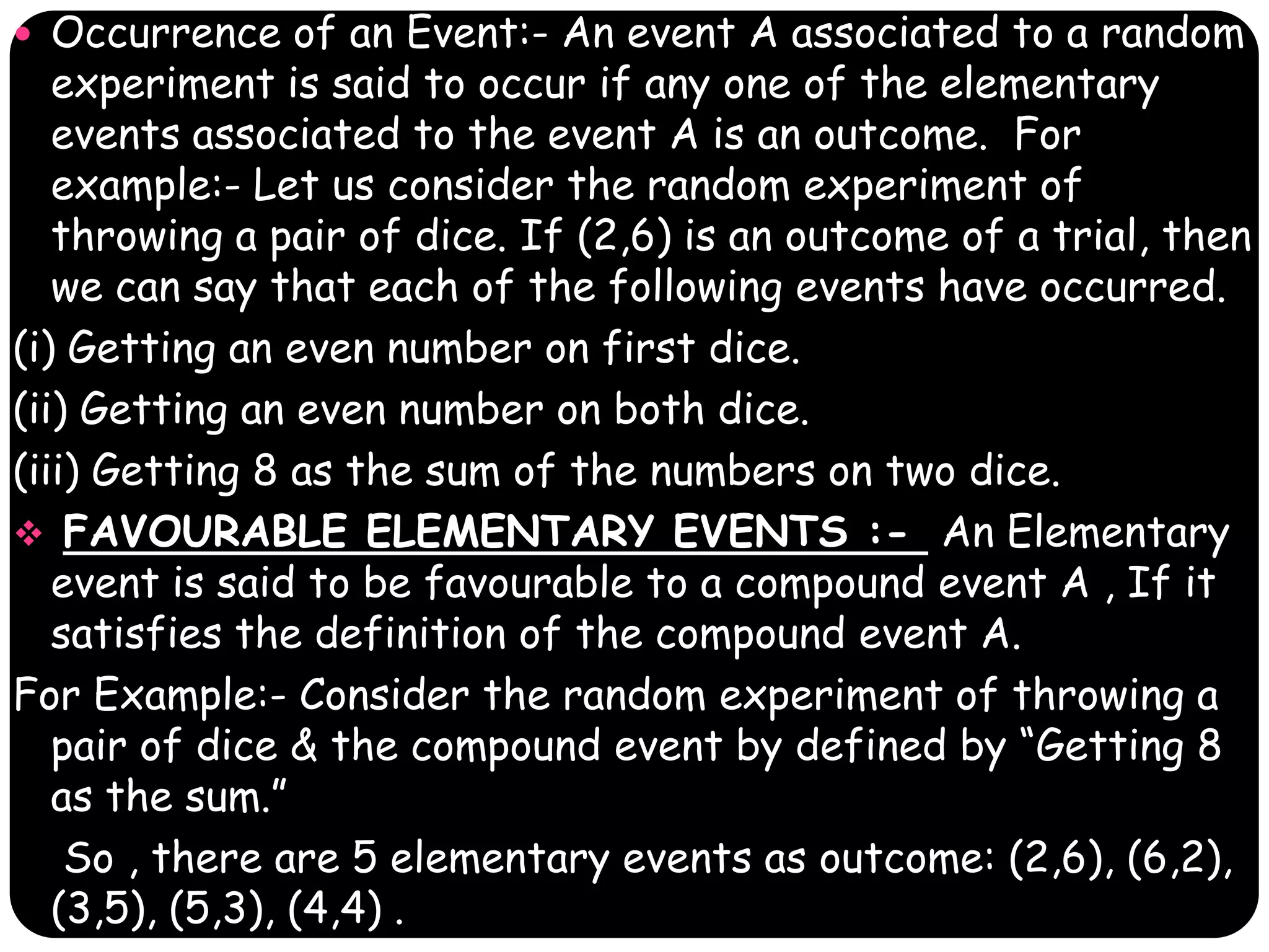  Occurrence of an Event:- An event A associated to a random

experiment is said to occur if any one of the elementary
events associated to the event A is an outcome. For
example:- Let us consider the random experiment of
throwing a pair of dice. If (2,6) is an outcome of a trial, then
we can say that each of the following events have occurred.
(i) Getting an even number on first dice.
(ii) Getting an even number on both dice.
(iii) Getting 8 as the sum of the numbers on two dice.
 FAVOURABLE ELEMENTARY EVENTS :- An Elementary
event is said to be favourable to a compound event A , If it
satisfies the definition of the compound event A.
For Example:- Consider the random experiment of throwing a
pair of dice & the compound event by defined by “Getting 8
as the sum.”
So , there are 5 elementary events as outcome: (2,6), (6,2),
(3,5), (5,3), (4,4) .

 