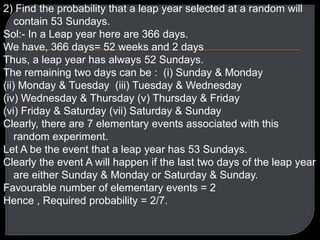 2) Find the probability that a leap year selected at a random will
contain 53 Sundays.
Sol:- In a Leap year here are 366 days.
We have, 366 days= 52 weeks and 2 days
Thus, a leap year has always 52 Sundays.
The remaining two days can be : (i) Sunday & Monday
(ii) Monday & Tuesday (iii) Tuesday & Wednesday
(iv) Wednesday & Thursday (v) Thursday & Friday
(vi) Friday & Saturday (vii) Saturday & Sunday
Clearly, there are 7 elementary events associated with this
random experiment.
Let A be the event that a leap year has 53 Sundays.
Clearly the event A will happen if the last two days of the leap year
are either Sunday & Monday or Saturday & Sunday.
Favourable number of elementary events = 2
Hence , Required probability = 2/7.

 