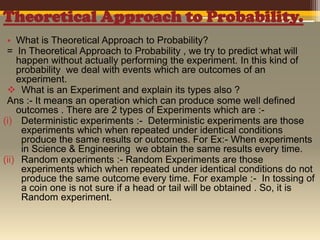 Theoretical Approach to Probability.
• What is Theoretical Approach to Probability?
= In Theoretical Approach to Probability , we try to predict what will
happen without actually performing the experiment. In this kind of
probability we deal with events which are outcomes of an
experiment.
 What is an Experiment and explain its types also ?
Ans :- It means an operation which can produce some well defined
outcomes . There are 2 types of Experiments which are :(i) Deterministic experiments :- Deterministic experiments are those
experiments which when repeated under identical conditions
produce the same results or outcomes. For Ex:- When experiments
in Science & Engineering we obtain the same results every time.
(ii) Random experiments :- Random Experiments are those
experiments which when repeated under identical conditions do not
produce the same outcome every time. For example :- In tossing of
a coin one is not sure if a head or tail will be obtained . So, it is
Random experiment.

 