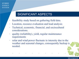 www.company.com
SIGNIFICANT ASPECTS
HYBRID
ENERGY
SYSTEM
• feasibility study based on gathering field data.
• Location, resource evaluation and load analysis
• Technical, economic, financial, and sociocultural
considerations.
• quality (reliability), yield, regular maintenance
requirements
• solar and wind power fluctuate in intensity due to the
weather and seasonal changes, consequently backup is
needed.
 