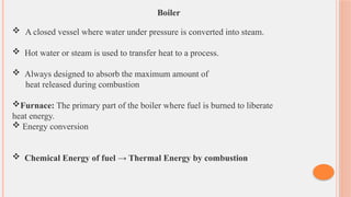 Boiler
 A closed vessel where water under pressure is converted into steam.
 Hot water or steam is used to transfer heat to a process.
 Always designed to absorb the maximum amount of
heat released during combustion
Furnace: The primary part of the boiler where fuel is burned to liberate
heat energy.
 Energy conversion
 Chemical Energy of fuel → Thermal Energy by combustion
 