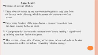 Super-heater
Consists of a group of tubes.
These tubes are heated by the hot combustion gases as they pass from
the furnace to the chimney, which increases the temperature of the
steam.
The primary function of the super-heater is to remove moisture from
the steam leaving the boiler tubes.
 A component that increases the temperature of steam, making it superheated,
by utilizing heat from the hot flue gases.
 This process enhances the efficiency of the steam turbine and reduces the risk
of condensation within the turbine, preventing potential damage.
 