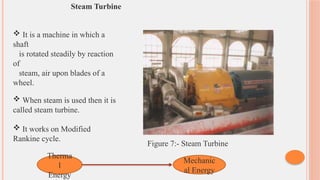 Steam Turbine
 It is a machine in which a
shaft
is rotated steadily by reaction
of
steam, air upon blades of a
wheel.
 When steam is used then it is
called steam turbine.
 It works on Modified
Rankine cycle.
Therma
l
Energy
Mechanic
al Energy
Figure 7:- Steam Turbine
 