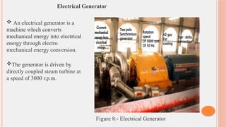 Electrical Generator
 An electrical generator is a
machine which converts
mechanical energy into electrical
energy through electro
mechanical energy conversion.
The generator is driven by
directly coupled steam turbine at
a speed of 3000 r.p.m.
Figure 8:- Electrical Generator
 