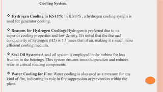 Cooling System
 Hydrogen Cooling in KSTPS: In KSTPS , a hydrogen cooling system is
used for generator cooling.
 Reasons for Hydrogen Cooling: Hydrogen is preferred due to its
superior cooling properties and low density. It's noted that the thermal
conductivity of hydrogen (H2​
) is 7.3 times that of air, making it a much more
efficient cooling medium.
 Seal Oil System: A seal oil system is employed in the turbine for less
friction in the bearings. This system ensures smooth operation and reduces
wear in critical rotating components.
 Water Cooling for Fire: Water cooling is also used as a measure for any
kind of fire, indicating its role in fire suppression or prevention within the
plant.
 