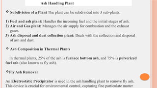 Ash Handling Plant
 Subdivision of a Plant The plant can be subdivided into 3 sub-plants:
1) Fuel and ash plant: Handles the incoming fuel and the initial stages of ash.
2) Air and Gas plant: Manages the air supply for combustion and the exhaust
gases.
3) Ash disposal and dust collection plant: Deals with the collection and disposal
of ash and dust.
 Ash Composition in Thermal Plants
In thermal plants, 25% of the ash is furnace bottom ash, and 75% is pulverized
fuel ash (also known as fly ash).
Fly Ash Removal
An Electrostatic Precipitator is used in the ash handling plant to remove fly ash.
This device is crucial for environmental control, capturing fine particulate matter
 
