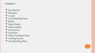 Content :-
 Introduction
 Principal
 Layout
 Coal Handling Plant
 Boiler
 Super Heater
 Steam turbine
 Economizer
 Generator
 Water Treatment Plant
 Cooling System
 Ash Handling Plant
 