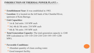  Establishment Year: It was established in 1983.
 Location: It is located on the left bank of the Chambal River,
upstream of Kota Barrage.
 Unit Capacities:
 1st & 2nd units: 110 MW each
 3rd, 4th & 5th units: 210 MW each
 6th & 7th units: 195 MW each
 Total Generation Capacity: The total generation capacity is 1240
MW (calculated as 110+110+210+210+210+195+195=1240
MW).
 Favorable Conditions:
 Abundant quantity of clean cooling water.
 Good transport facility.
INRODUCTION OF THERMAL POWER PLANT :-
 
