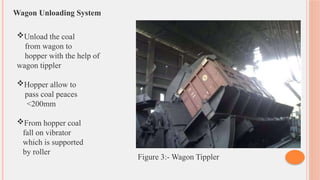 Wagon Unloading System
Unload the coal
from wagon to
hopper with the help of
wagon tippler
Hopper allow to
pass coal peaces
<200mm
From hopper coal
fall on vibrator
which is supported
by roller
Figure 3:- Wagon Tippler
 